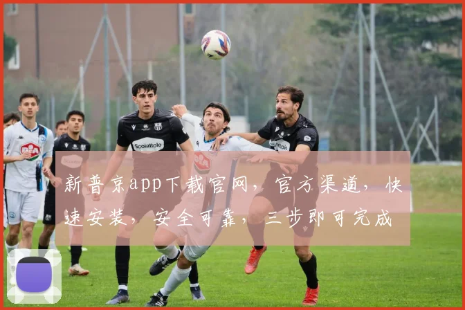新普京app下载官网，官方渠道，快速安装，安全可靠，三步即可完成，不容错过
