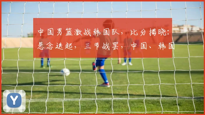 中国男篮激战韩国队，比分揭晓：悬念迭起，三节战罢，中国、韩国谁将笑傲江湖